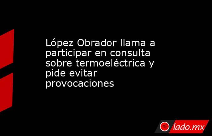 López Obrador llama a participar en consulta sobre termoeléctrica y pide evitar provocaciones. Noticias en tiempo real