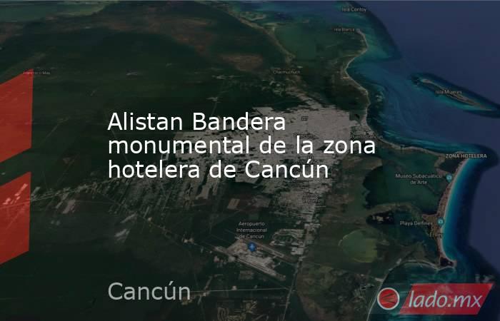 Alistan Bandera monumental de la zona hotelera de Cancún. Noticias en tiempo real