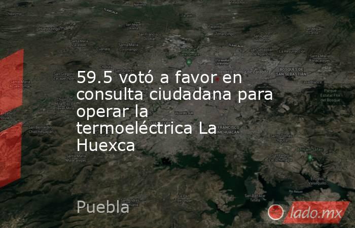 59.5 votó a favor en consulta ciudadana para operar la termoeléctrica La Huexca. Noticias en tiempo real