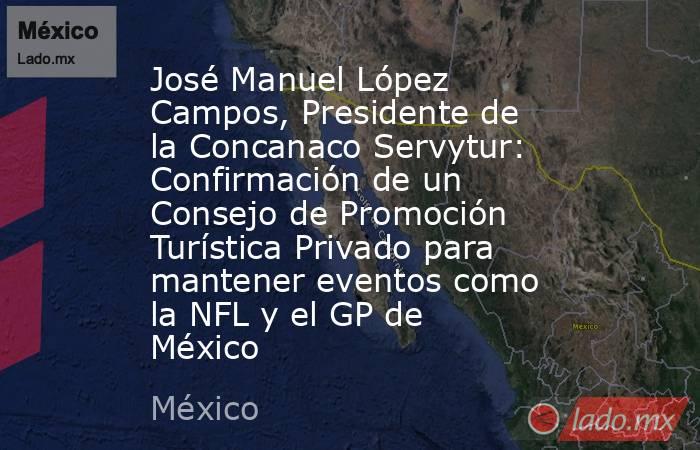 José Manuel López Campos, Presidente de la Concanaco Servytur: Confirmación de un Consejo de Promoción Turística Privado para mantener eventos como la NFL y el GP de México. Noticias en tiempo real