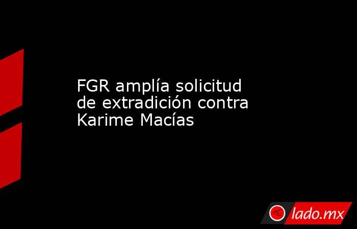FGR amplía solicitud de extradición contra Karime Macías. Noticias en tiempo real
