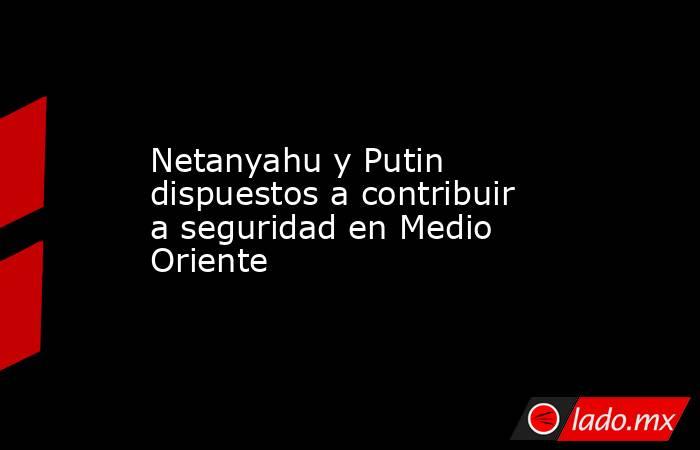 Netanyahu y Putin dispuestos a contribuir a seguridad en Medio Oriente. Noticias en tiempo real