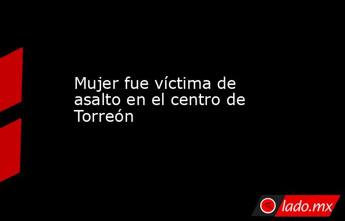 Mujer fue víctima de asalto en el centro de Torreón 
. Noticias en tiempo real