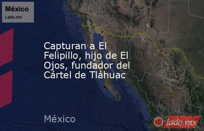 Capturan a El Felipillo, hijo de El Ojos, fundador del Cártel de Tláhuac. Noticias en tiempo real