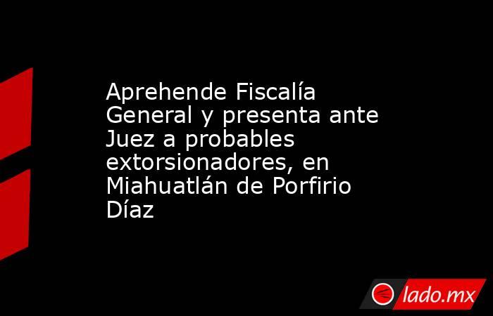 Aprehende Fiscalía General y presenta ante Juez a probables extorsionadores, en Miahuatlán de Porfirio Díaz. Noticias en tiempo real