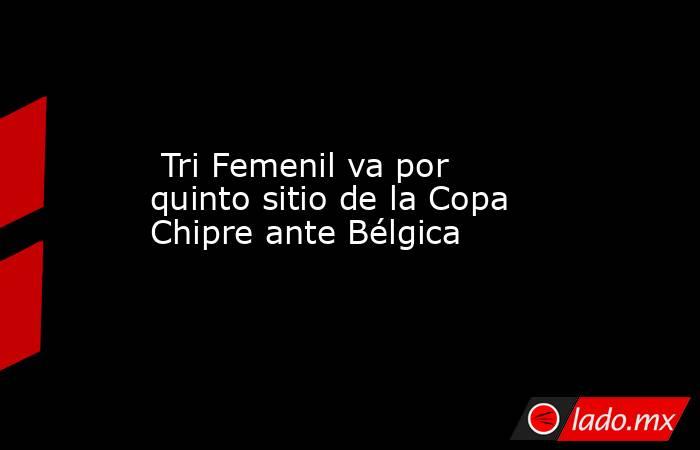  Tri Femenil va por quinto sitio de la Copa Chipre ante Bélgica. Noticias en tiempo real