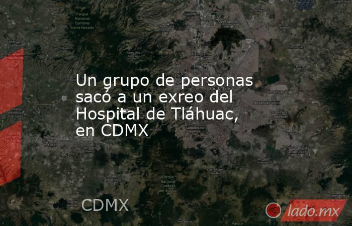 Un grupo de personas sacó a un exreo del Hospital de Tláhuac, en CDMX. Noticias en tiempo real
