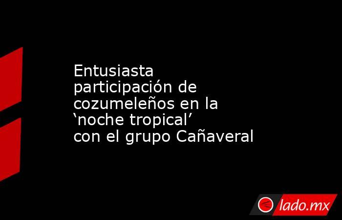 Entusiasta participación de cozumeleños en la ‘noche tropical’ con el grupo Cañaveral. Noticias en tiempo real