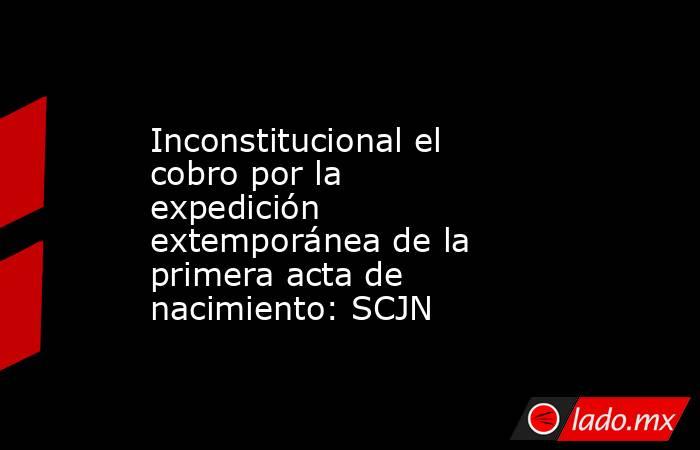 Inconstitucional el cobro por la expedición extemporánea de la primera acta de nacimiento: SCJN. Noticias en tiempo real