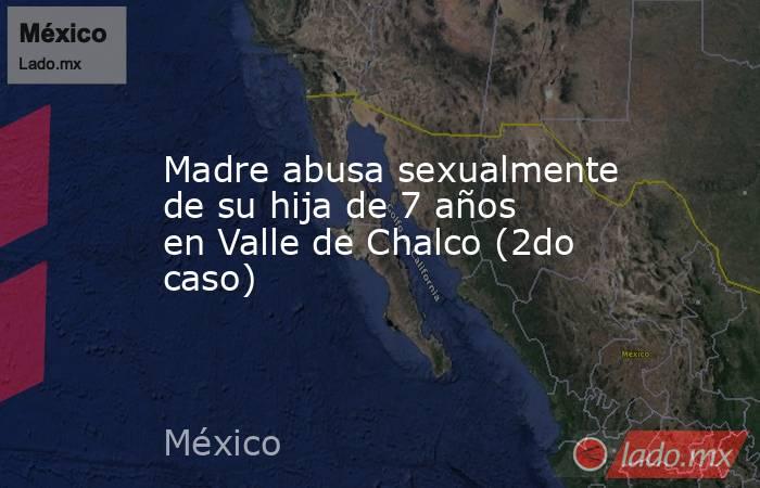 Madre abusa sexualmente de su hija de 7 años en Valle de Chalco (2do caso). Noticias en tiempo real