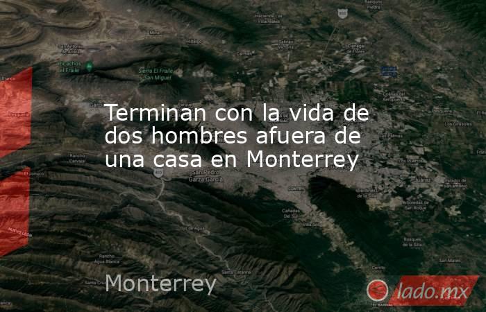 Terminan con la vida de dos hombres afuera de una casa en Monterrey. Noticias en tiempo real