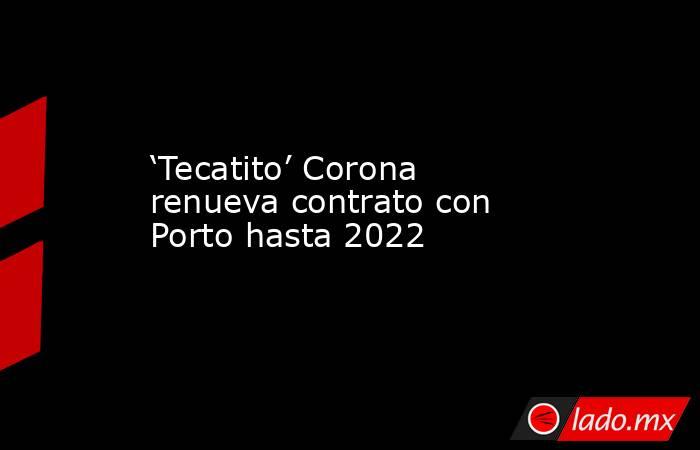 ‘Tecatito’ Corona renueva contrato con Porto hasta 2022. Noticias en tiempo real