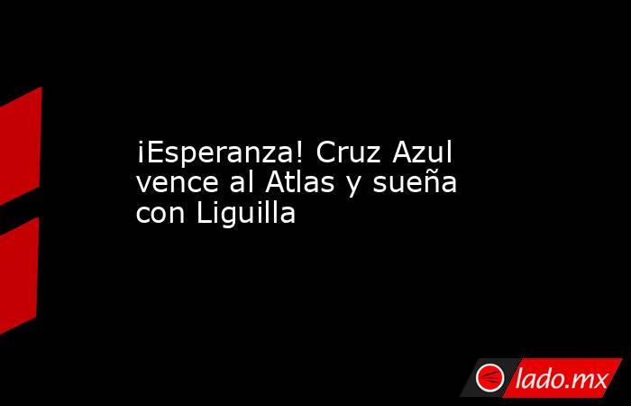 ¡Esperanza! Cruz Azul vence al Atlas y sueña con Liguilla. Noticias en tiempo real