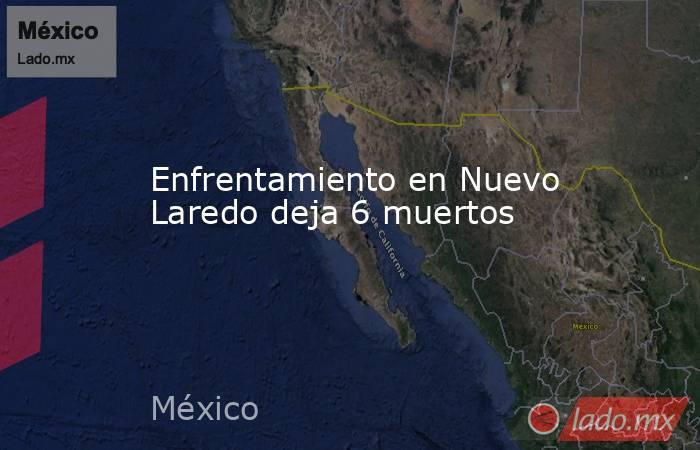 Enfrentamiento en Nuevo Laredo deja 6 muertos. Noticias en tiempo real