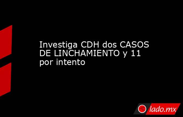 Investiga CDH dos CASOS DE LINCHAMIENTO y 11 por intento. Noticias en tiempo real
