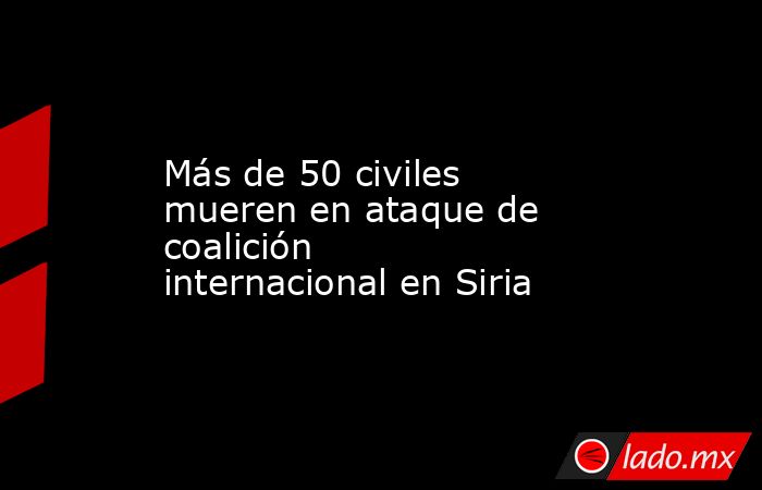 Más de 50 civiles mueren en ataque de coalición internacional en Siria. Noticias en tiempo real