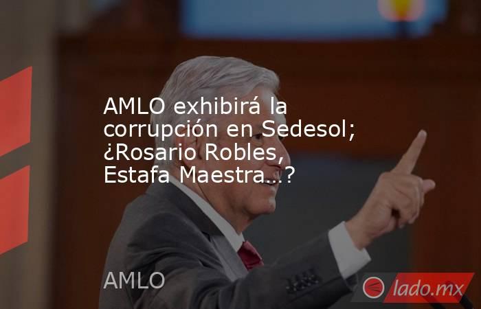 AMLO exhibirá la corrupción en Sedesol; ¿Rosario Robles, Estafa Maestra…?. Noticias en tiempo real