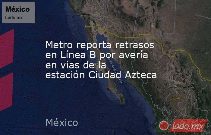 Metro reporta retrasos en Línea B por avería en vías de la estación Ciudad Azteca. Noticias en tiempo real