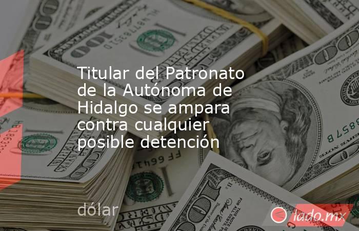 Titular del Patronato de la Autónoma de Hidalgo se ampara contra cualquier posible detención. Noticias en tiempo real