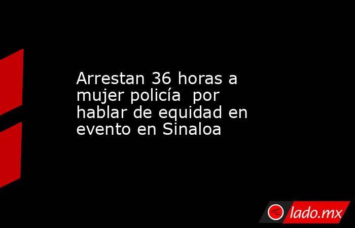 Arrestan 36 horas a mujer policía  por hablar de equidad en evento en Sinaloa. Noticias en tiempo real