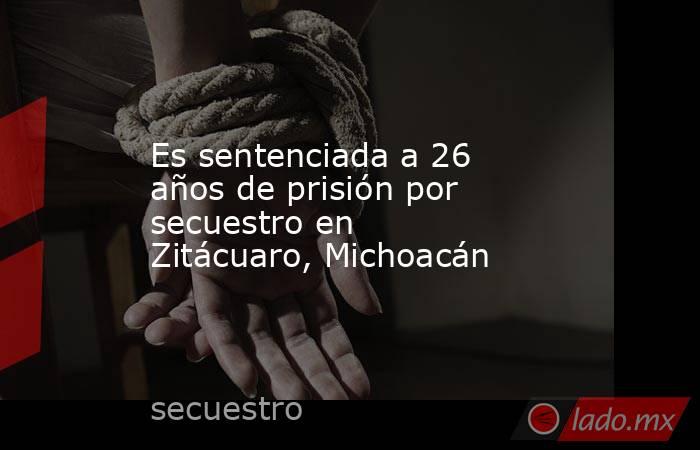 Es sentenciada a 26 años de prisión por secuestro en Zitácuaro, Michoacán. Noticias en tiempo real