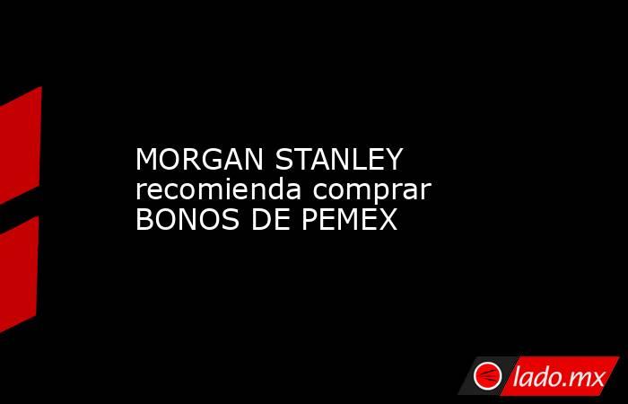 MORGAN STANLEY recomienda comprar BONOS DE PEMEX. Noticias en tiempo real