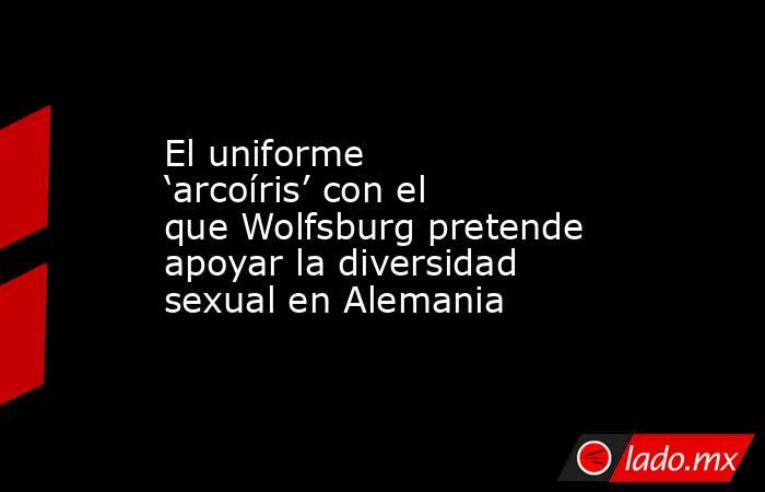El uniforme ‘arcoíris’ con el que Wolfsburg pretende apoyar la diversidad sexual en Alemania. Noticias en tiempo real