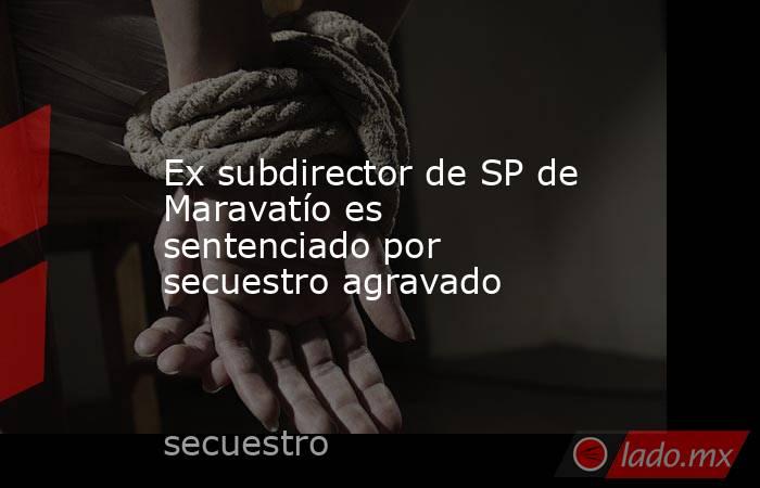 Ex subdirector de SP de Maravatío es sentenciado por secuestro agravado. Noticias en tiempo real