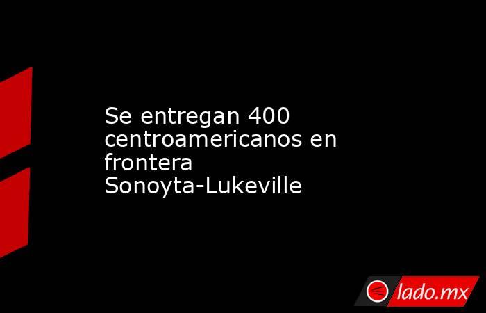 Se entregan 400 centroamericanos en frontera Sonoyta-Lukeville. Noticias en tiempo real
