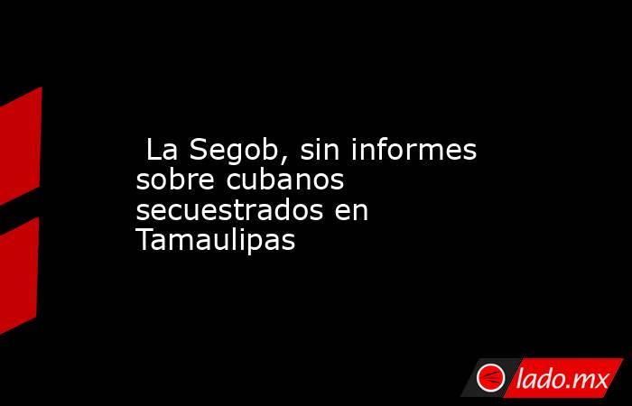  La Segob, sin informes sobre cubanos secuestrados en Tamaulipas. Noticias en tiempo real