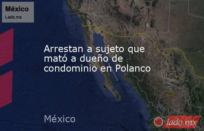Arrestan a sujeto que mató a dueño de condominio en Polanco. Noticias en tiempo real