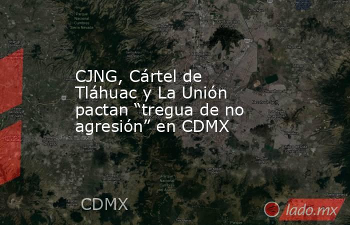 CJNG, Cártel de Tláhuac y La Unión pactan “tregua de no agresión” en CDMX. Noticias en tiempo real