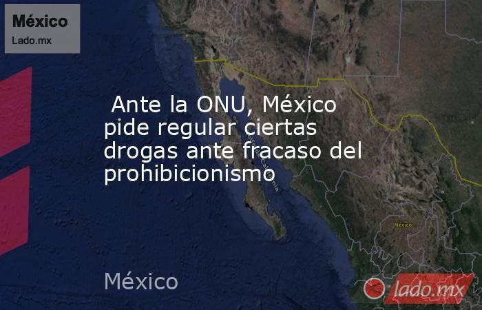  Ante la ONU, México pide regular ciertas drogas ante fracaso del prohibicionismo. Noticias en tiempo real
