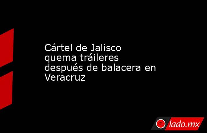 Cártel de Jalisco quema tráileres después de balacera en Veracruz
. Noticias en tiempo real