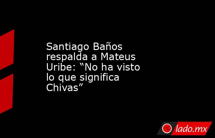 Santiago Baños respalda a Mateus Uribe: “No ha visto lo que significa Chivas”. Noticias en tiempo real
