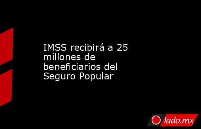 IMSS recibirá a 25 millones de beneficiarios del Seguro Popular. Noticias en tiempo real