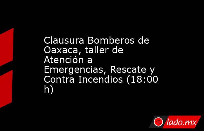 Clausura Bomberos de Oaxaca, taller de Atención a Emergencias, Rescate y Contra Incendios (18:00 h). Noticias en tiempo real