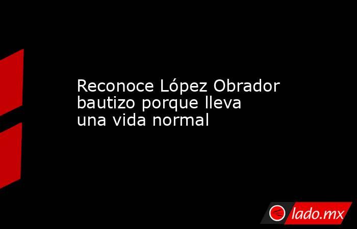 Reconoce López Obrador bautizo porque lleva una vida normal. Noticias en tiempo real
