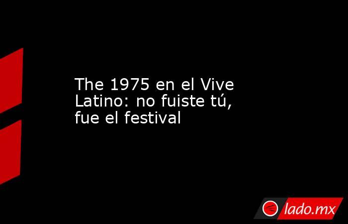 The 1975 en el Vive Latino: no fuiste tú, fue el festival. Noticias en tiempo real