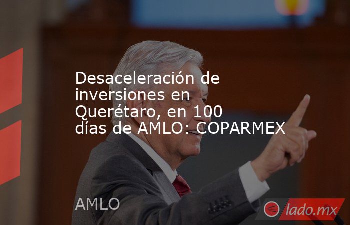 Desaceleración de inversiones en Querétaro, en 100 días de AMLO: COPARMEX. Noticias en tiempo real