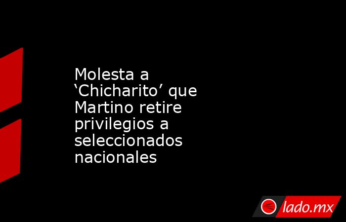 Molesta a ‘Chicharito’ que Martino retire privilegios a seleccionados nacionales. Noticias en tiempo real