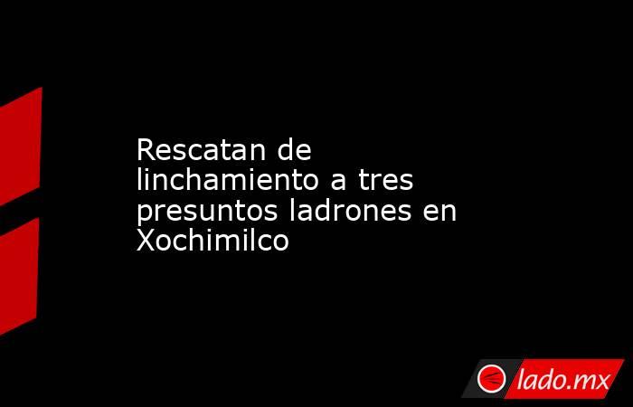 Rescatan de linchamiento a tres presuntos ladrones en Xochimilco. Noticias en tiempo real