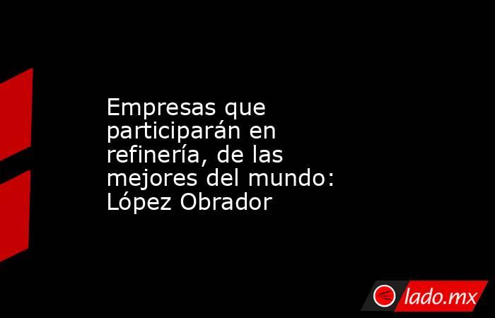 Empresas que participarán en refinería, de las mejores del mundo: López Obrador. Noticias en tiempo real