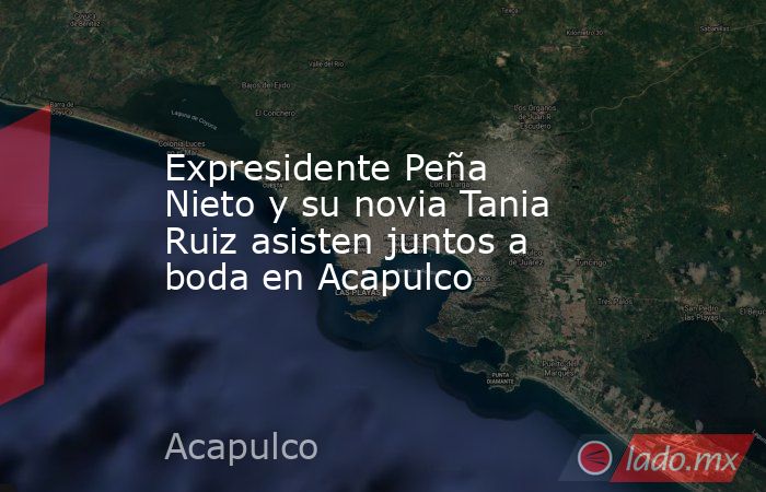 Expresidente Peña Nieto y su novia Tania Ruiz asisten juntos a boda en Acapulco. Noticias en tiempo real