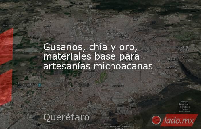 Gusanos, chía y oro, materiales base para artesanías michoacanas. Noticias en tiempo real