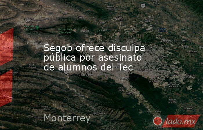 Segob ofrece disculpa pública por asesinato de alumnos del Tec. Noticias en tiempo real