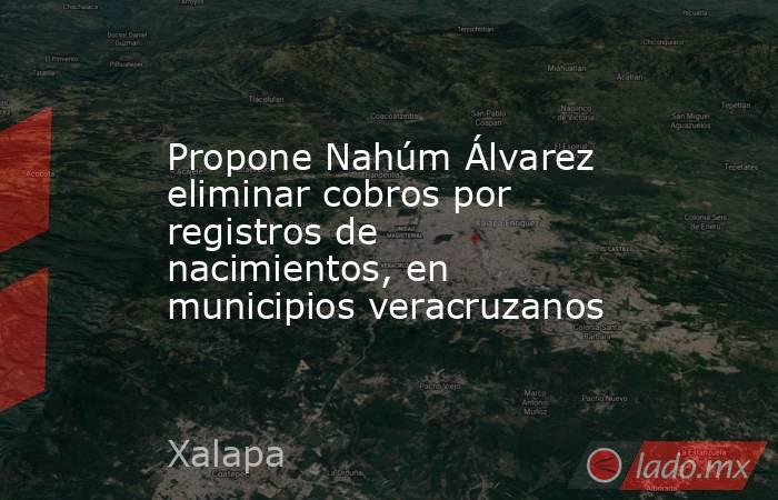 Propone Nahúm Álvarez eliminar cobros por registros de nacimientos, en municipios veracruzanos. Noticias en tiempo real