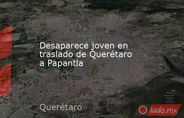 Desaparece joven en traslado de Querétaro a Papantla. Noticias en tiempo real