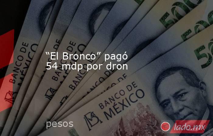 “El Bronco” pagó 54 mdp por dron. Noticias en tiempo real