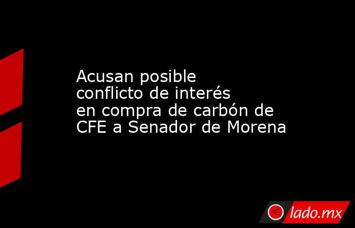 Acusan posible conflicto de interés en compra de carbón de CFE a Senador de Morena. Noticias en tiempo real